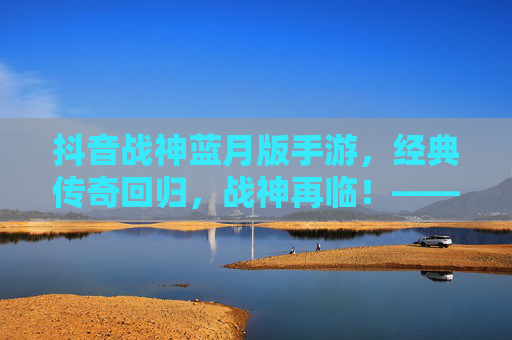 抖音战神蓝月版手游，经典传奇回归，战神再临！——重温热血，体验指尖传奇的全新魅力，抖音战神蓝月版手游，经典传奇回归，战神再临，重温热血指尖传奇的全新魅力