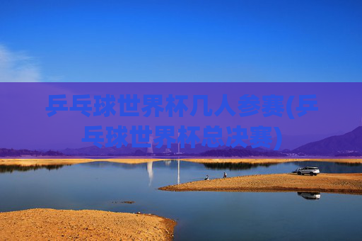 乒乓球世界杯几人参赛(乒乓球世界杯总决赛)