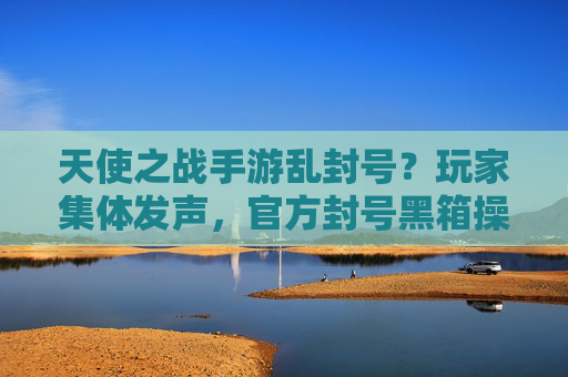 天使之战手游乱封号？玩家集体发声，官方封号黑箱操作，公平游戏成空谈？天使之战手游乱封号引争议，玩家集体发声，官方封号黑箱操作，公平游戏承诺成空谈