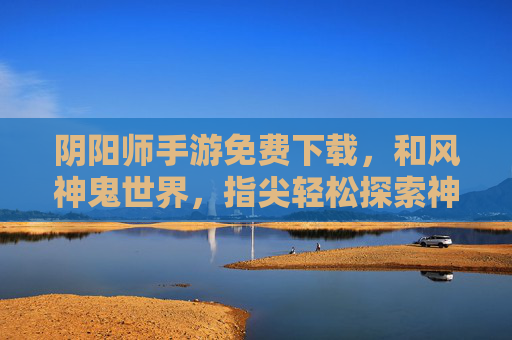 阴阳师手游免费下载，和风神鬼世界，指尖轻松探索神秘之旅，阴阳师手游免费下载，和风神鬼世界，指尖轻松探索神秘之旅