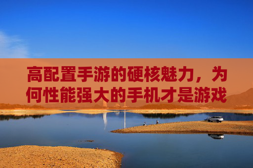 高配置手游的硬核魅力，为何性能强大的手机才是游戏体验的最佳拍档？高配置手游的硬核魅力，为何性能强大的手机才是游戏体验的最佳拍档？
