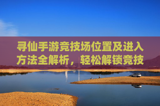 寻仙手游竞技场位置及进入方法全解析，轻松解锁竞技场玩法，寻仙手游竞技场位置及进入方法全解析，轻松解锁竞技场玩法