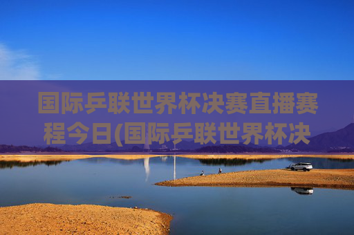 国际乒联世界杯决赛直播赛程今日(国际乒联世界杯决赛直播赛程今日对阵)国际乒联世界杯决赛直播赛程今日对阵