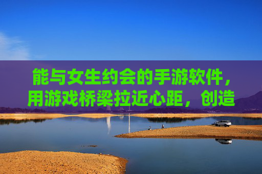 能与女生约会的手游软件，用游戏桥梁拉近心距，创造甜蜜互动，约会手游，用游戏桥梁拉近心距，创造甜蜜互动