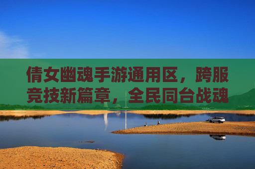 倩女幽魂手游通用区，跨服竞技新篇章，全民同台战魂觉醒，倩女幽魂手游通用区跨服竞技新篇章 全民同台战魂觉醒