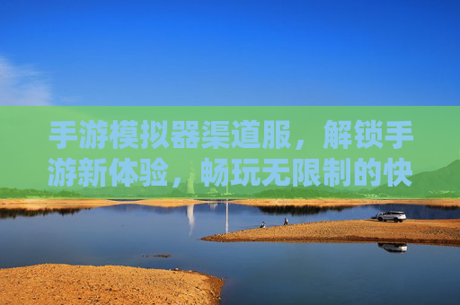 手游模拟器渠道服，解锁手游新体验，畅玩无限制的快乐源泉，手游模拟器渠道服，解锁新体验，畅玩无限制的快乐源泉