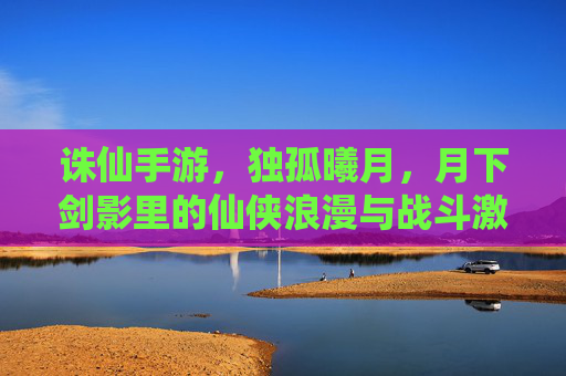 诛仙手游,独孤曦月,月下剑影里的仙侠浪漫与战斗激情,诛仙手游,独孤曦月,月下剑影里的仙侠浪漫与战斗激情