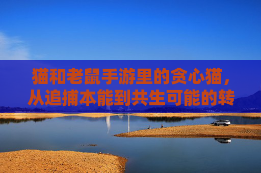 猫和老鼠手游里的贪心猫,从追捕本能到共生可能的转变与探索,从追捕本能到共生可能,猫和老鼠手游贪心猫的转变与探索