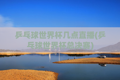 乒乓球世界杯几点直播(乒乓球世界杯总决赛)