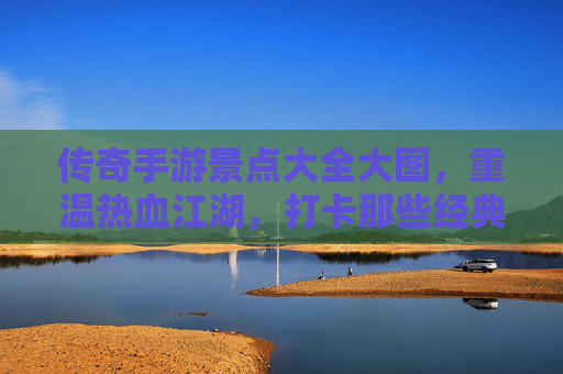 传奇手游景点大全大图,重温热血江湖,打卡那些经典场景,传奇手游景点大全大图,重温热血江湖,打卡那些经典场景