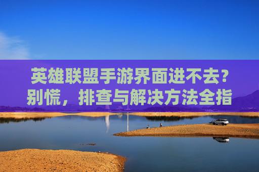 英雄联盟手游界面进不去？别慌，排查与解决方法全指南，英雄联盟手游界面进不去？别慌，排查与解决方法全指南