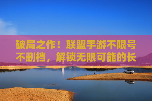 破局之作！联盟手游不限号不删档，解锁无限可能的长期游戏体验，破局之作！联盟手游不限号不删档，解锁无限可能的长期游戏体验