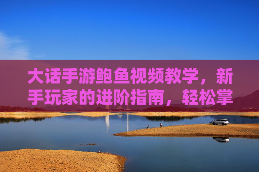 大话手游鲍鱼视频教学,新手玩家的进阶指南,轻松掌握鲍鱼养殖技巧与实战策略,大话手游鲍鱼视频教学,新手玩家进阶指南,轻松掌握养殖技巧与实战策略