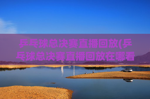 乒乓球总决赛直播回放(乒乓球总决赛直播回放在哪看)