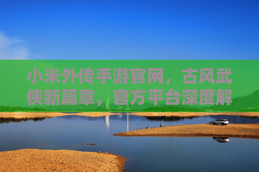 小米外传手游官网，古风武侠新篇章，官方平台深度解析与下载攻略，小米外传手游官网，古风武侠新篇章，官方平台深度解析与下载攻略