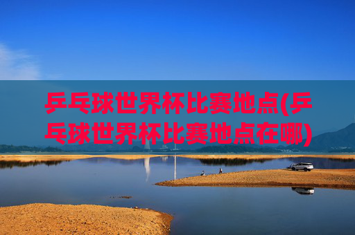 乒乓球世界杯比赛地点(乒乓球世界杯比赛地点在哪)
