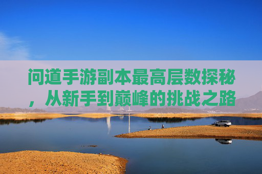 问道手游副本最高层数探秘,从新手到巅峰的挑战之路,问道手游副本最高层数探秘,从新手到巅峰的挑战之路