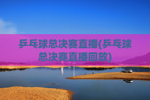 乒乓球总决赛直播(乒乓球总决赛直播回放)