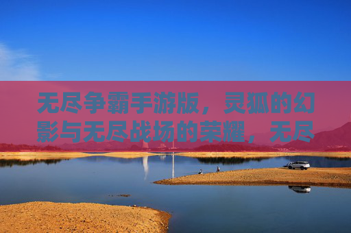 无尽争霸手游版，灵狐的幻影与无尽战场的荣耀，无尽争霸手游版，灵狐的幻影与无尽战场的荣耀