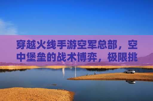 穿越火线手游空军总部,空中堡垒的战术博弈,极限挑战的巅峰体验,穿越火线手游空军总部,空中堡垒的战术博弈与极限挑战巅峰体验
