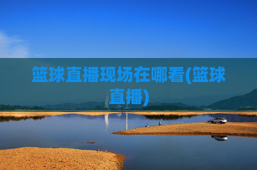 篮球直播现场在哪看(篮球直播)