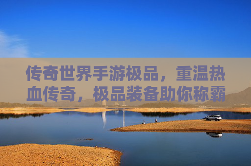 传奇世界手游极品，重温热血传奇，极品装备助你称霸沙城，传奇世界手游极品，重温热血传奇，极品装备助你称霸沙城