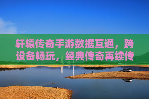 轩辕传奇手游数据互通，跨设备畅玩，经典传奇再续传奇，轩辕传奇手游数据互通，跨设备畅玩，经典传奇再续传奇