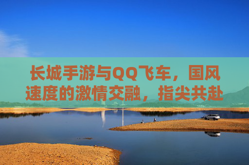 长城手游与QQ飞车，国风速度的激情交融，指尖共赴的竞技与探索之旅，长城手游与QQ飞车，国风速度的激情交融，指尖共赴的竞技与探索之旅
