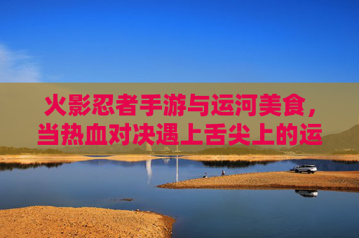 火影忍者手游与运河美食，当热血对决遇上舌尖上的运河，火影忍者手游与运河美食，热血对决遇上舌尖上的运河