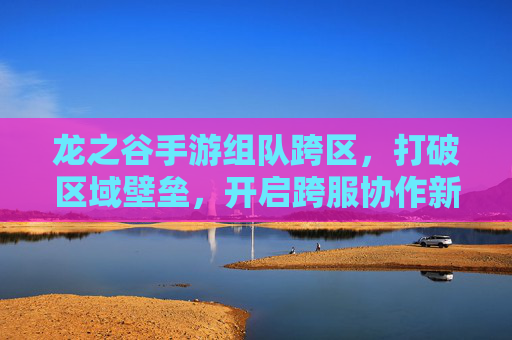 龙之谷手游组队跨区，打破区域壁垒，开启跨服协作新篇章，龙之谷手游跨区组队，打破区域壁垒，开启跨服协作新篇章