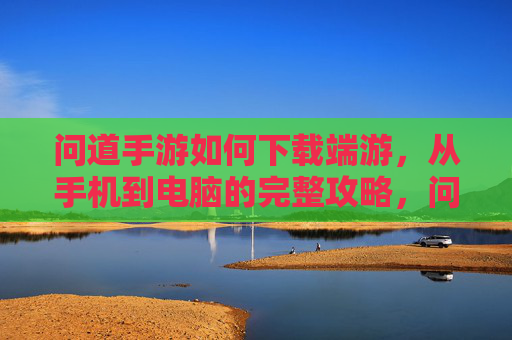 问道手游如何下载端游，从手机到电脑的完整攻略，问道手游如何下载端游，从手机到电脑的完整攻略