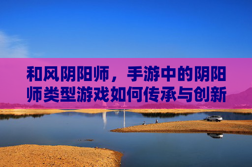 和风阴阳师，手游中的阴阳师类型游戏如何传承与创新，和风阴阳师，手游中阴阳师类型游戏的传承与创新