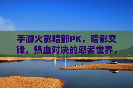 手游火影暗部PK,暗影交锋,热血对决的忍者世界,火影手游暗部PK,暗影交锋,热血忍者对决