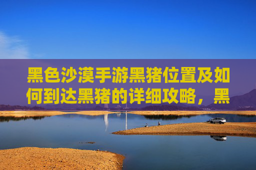 黑色沙漠手游黑猪位置及如何到达黑猪的详细攻略，黑色沙漠手游黑猪位置及如何到达的详细攻略