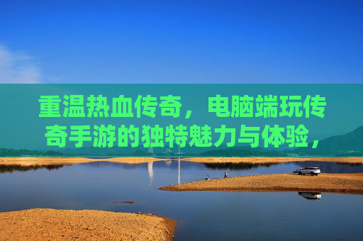 重温热血传奇，电脑端玩传奇手游的独特魅力与体验，重温热血传奇，电脑端玩传奇手游的独特魅力与体验