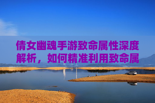 倩女幽魂手游致命属性深度解析,如何精准利用致命属性提升战斗效率?倩女幽魂手游致命属性深度解析,如何精准利用致命属性提升战斗效率?