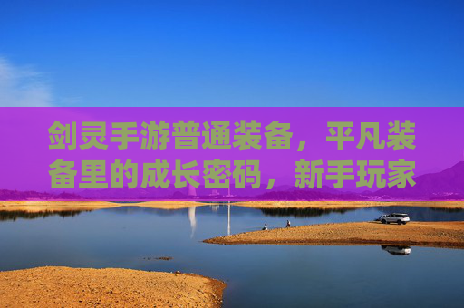 剑灵手游普通装备，平凡装备里的成长密码，新手玩家的坚实基石，剑灵手游普通装备，平凡装备的成长密码，新手玩家的坚实基石