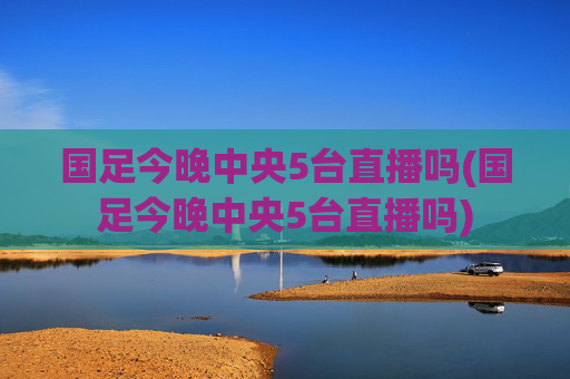 国足今晚中央5台直播吗(国足今晚中央5台直播吗)
