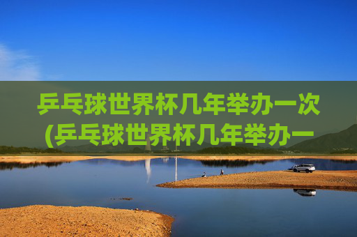 乒乓球世界杯几年举办一次(乒乓球世界杯几年举办一次)