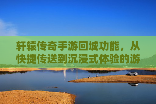轩辕传奇手游回城功能,从快捷传送到沉浸式体验的游戏节奏掌控术,轩辕传奇手游回城功能,从快捷到沉浸式,解锁游戏节奏掌控术