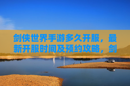 剑侠世界手游多久开服，最新开服时间及预约攻略，剑侠世界手游开服时间及预约攻略