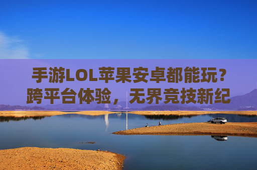 手游LOL苹果安卓都能玩？跨平台体验，无界竞技新纪元