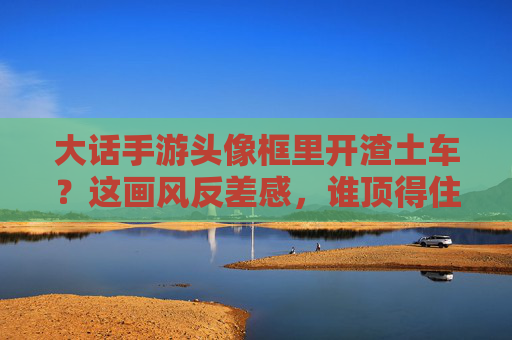 大话手游头像框里开渣土车？这画风反差感，谁顶得住？大话手游头像框开渣土车，这画风反差感谁顶得住？
