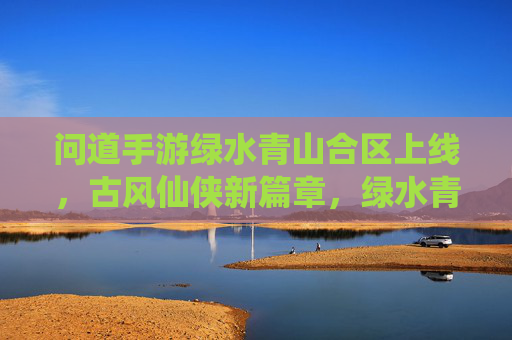 问道手游绿水青山合区上线，古风仙侠新篇章，绿水青山间共寻道，问道手游绿水青山合区上线，古风仙侠新篇章，绿水青山间共寻道