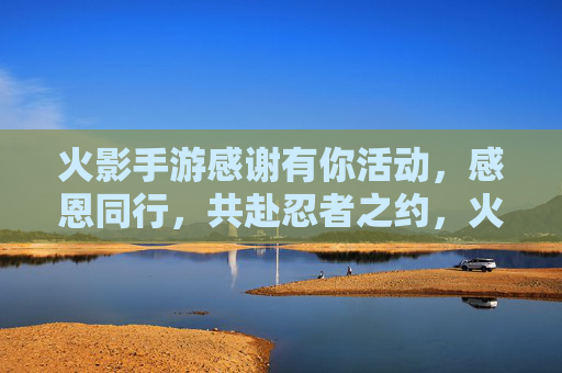火影手游感谢有你活动,感恩同行,共赴忍者之约,火影手游感谢有你活动开启,感恩同行,共赴忍者之约