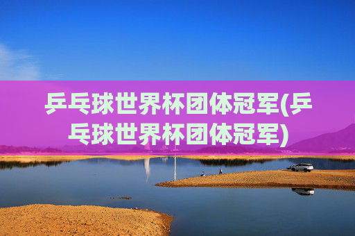 乒乓球世界杯团体冠军(乒乓球世界杯团体冠军)