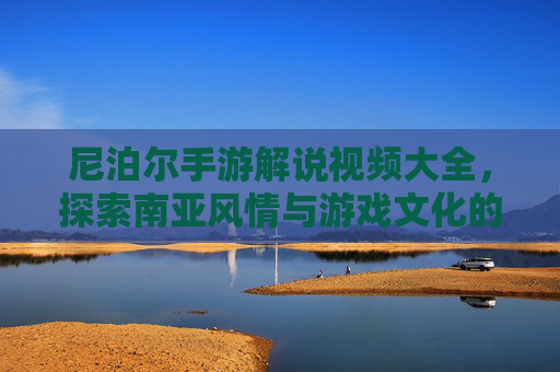 尼泊尔手游解说视频大全,探索南亚风情与游戏文化的奇妙融合,尼泊尔手游解说视频大全,探索南亚风情与游戏文化的奇妙融合