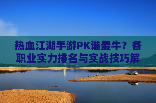 热血江湖手游PK谁最牛？各职业实力排名与实战技巧解析，热血江湖手游PK谁最牛？各职业实力排名与实战技巧解析
