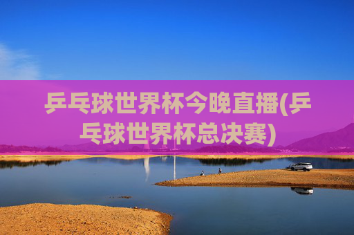 乒乓球世界杯今晚直播(乒乓球世界杯总决赛)
