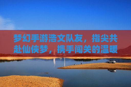 梦幻手游浩文队友，指尖共赴仙侠梦，携手闯关的温暖陪伴，梦幻手游浩文队友，指尖共赴仙侠梦，携手闯关的温暖陪伴